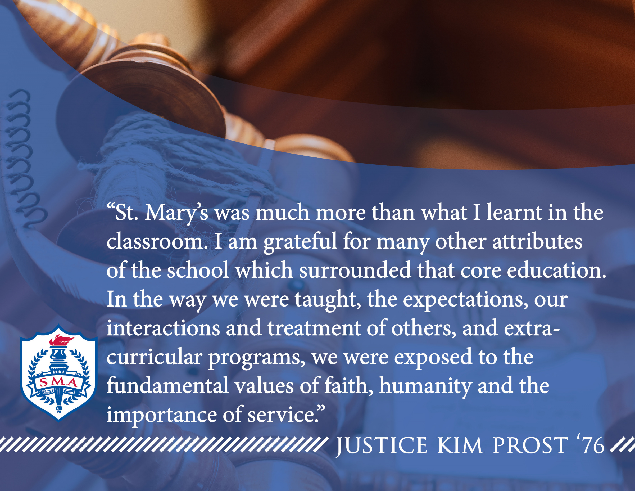 Decorative image with text overlay that reads: “St. Mary’s was much more than what I learnt in the classroom. I am grateful for many other attributes of the school which surrounded that core education. In the way we were taught, the expectations, our interactions and treatment of others, and extra-curricular programs, we were exposed to the fundamental values of faith, humanity and the importance of service.” -Justice Kim Prost ’76.